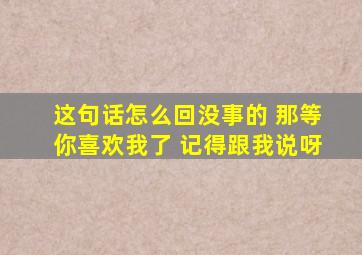 这句话怎么回没事的 那等你喜欢我了 记得跟我说呀